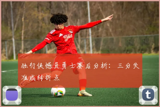 独行侠憾负勇士赛后分析：三分失准成转折点