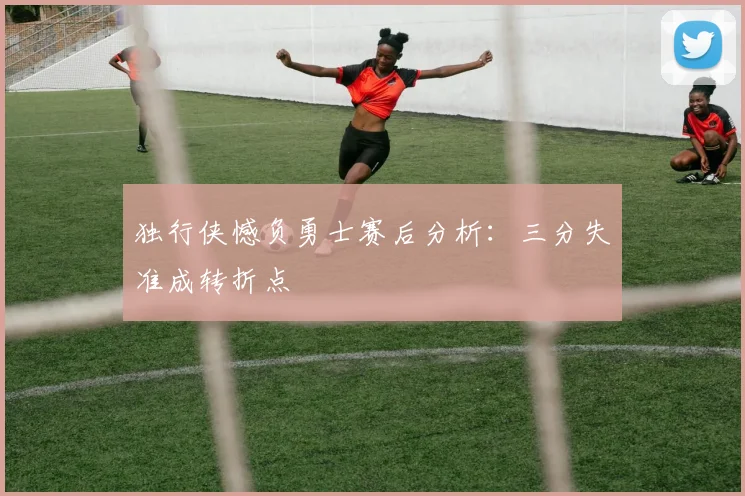 独行侠憾负勇士赛后分析：三分失准成转折点